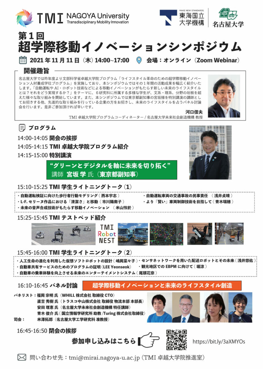 第1 回
超学際移動イノベーションシンポジウム
2021 年11 月11 日（木） 14:00~17:00 会場：オンライン（Zoom Webinar)
問い合わせ先：tmi@mirai.nagoya-u.ac.jp (TMI 卓越大学院推進室）
参加申し込みはこちら
プログラム
14:00-14:05 開会の挨拶
14:05-14:15 TMI 卓越大学院プログラム紹介
14:15-15:00 特別講演
15:10-15:25 TMI 学生ライトニングトーク(1)
開催趣旨
名古屋大学では昨年度より文部科学省卓越大学院プログラム「ライフスタイル革命のための超学際移動イノベー
ション人材養成学位プログラム」を実施しており、本シンポジウムではその１年間の活動成果を幅広く紹介いた
します。「自動運転やAI・ロボット技術などによる移動イノベーションがもたらす新しい未来のライフスタイル
とは？それをどう実現するか？」をテーマに、６研究科に所属する多様な学生が、文系・理系、分野の垣根を超
えた様々な取り組みを開始しています。また、本シンポジウムでは東京都副知事の宮坂様を特別講演の講師とし
てお招きする他、先進的な取り組みを行っている企業の方をお招きし、未来のライフスタイルを占うパネル討論
会を行います。是非ご参加頂ければ幸いです。
河口信夫
TMI 卓越大学院プログラムコーディネーター / 名古屋大学未来社会創造機構 教授
https://bit.ly/3aXMYOs
16:10-16:45 パネル討論
“グリーンとデジタルを軸に未来を切り拓く”
講師 宮坂 学 氏（東京都副知事）
・自動運転検証に向けた歩行者行動モデリング( 西本宇志)
・L-F. セリーヌ作品における「清潔さ」と移動 ( 市川陽南子)
・未来の音声合成技術がもたらす移動イノベーション　( 米山怜於)
・自動運転車両の交通事故の民事責任　( 浅井貞晴)
・より「賢い」車両制御技術を目指して( 青木瑞穂)
15:25-15:45 TMI テストベッド紹介
15:45-16:00 TMI 学生ライトニングトーク(2)
・人工生命の進化を利用した仮想ソフトロボットの設計( 嶋岡菜々子)
・自動車共有サービスのためのプログラムの証明 (LEE Yeonseok)
・自動車の乗車体験を向上させる未来のエンターテイメントシステム( 尾頭花奈)
・センサネットワークを用いた配送ロボットとその未来( 浅井悠佑)
・観光地区でのEBPM に向けて( 堀涼)
パネリスト：福岡 宗明 氏（WHILL 株式会社 取締役CTO）
直吉 秀樹 氏（トラスコ中山株式会社 取締役 物流本部 本部長）
安田 理恵 氏（名古屋大学未来社会創造機構 特任講師）
青木 俊介 氏 ( 国立情報学研究所 助教/Turing 株式会社取締役）
司会：　 米澤拓郎（名古屋大学工学研究科 准教授）
16:45-16:50 閉会の挨拶
超学際移動イノベーションと未来のライフスタイル創造